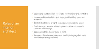 Roles of an
interior
architect
 Design and build interiors for safety, functionality and aesthetics
 Understand the durability and strength of building structure
materials
 Be skilled in the use of light, colours and textures in a space
 Draft plans to create or refinish spaces in private home or in
commercial buildings
 Design with their clients’ taste in mind
 Be aware of the federal, state and local building regulations so
their designs are up-to-code
 