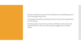  Interior architects are part of the building and remodelling process
from the beginning to end
 They begin their job by meeting clients to discuss the expectations
for the project
 At these points, the interior architect will listen to the wants and
needs of his/her clients as well as giving suggestions to his/her
clients
 
