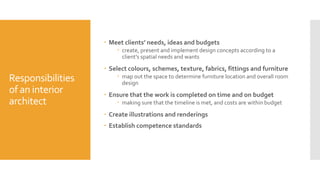 Responsibilities
of an interior
architect
 Meet clients’ needs, ideas and budgets
 create, present and implement design concepts according to a
client’s spatial needs and wants
 Select colours, schemes, texture, fabrics, fittings and furniture
 map out the space to determine furniture location and overall room
design
 Ensure that the work is completed on time and on budget
 making sure that the timeline is met, and costs are within budget
 Create illustrations and renderings
 Establish competence standards
 