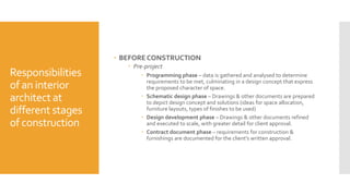 Responsibilities
of an interior
architectat
different stages
of construction
 BEFORE CONSTRUCTION
 Pre-project
 Programming phase – data is gathered and analysed to determine
requirements to be met, culminating in a design concept that express
the proposed character of space.
 Schematic design phase – Drawings & other documents are prepared
to depict design concept and solutions (ideas for space allocation,
furniture layouts, types of finishes to be used)
 Design development phase – Drawings & other documents refined
and executed to scale, with greater detail for client approval.
 Contract document phase – requirements for construction &
furnishings are documented for the client’s written approval.
 