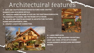 Architectuiral features
9 - ARTS AND CRAFTS INTERIOR DESIGN FEATURES HAND-CRAFTED
ELEMENTS AND RICH WOOD DETAILS.
10 - POPULAR AMERICAN HOME STYLES LIKE THE CRAFTSMAN BUNGALOW,
THE MISSION-STYLE HOME, AND THE PRAIRIE-STYLE HOUSE.
11 - THE ARTS AND CRAFTS MOVEMENT IN ARCHITECTURE FEATURED
HOMES WITH HORIZONTAL LINES.
12 - STRONG LANDSCAPE CONNECTION.
13 - LARGE FIREPLACES.
14 -WINDOWS WERE DESIGNED FOR NATURAL
LIGHT AND VIEWS, OFTEN WITH STAINED
GLASS ELEMENTS SHOWCASING MOVEMENT
MOTIFS.
 
