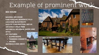 Example of prominent work
RED HOUSE
BUILDING: RED HOUSE
FUNCTION/USE: RESIDENCE/VILLA
LOCATION: BEXLEYHEATH
DATE OF CONSTRUCTION: 1859-60
ARCHITECT: PHILIP WEBB
HISTORICAL INFLUENCE: QUEEN ANNE
STYLE
KEY FEATURES:
SLOPED ROOFS.
TOWERING CHIMNEYS.
ARCHES
MATERIALS USED: BRICK
 
