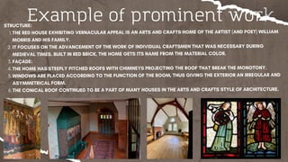 Example of prominent work
STRUCTURE:
THE RED HOUSE EXHIBITING VERNACULAR APPEAL IS AN ARTS AND CRAFTS HOME OF THE ARTIST (AND POET) WILLIAM
MORRIS AND HIS FAMILY.
1.
IT FOCUSES ON THE ADVANCEMENT OF THE WORK OF INDIVIDUAL CRAFTSMEN THAT WAS NECESSARY DURING
MEDIEVAL TIMES. BUILT IN RED BRICK, THE HOME GETS ITS NAME FROM THE MATERIAL COLOR.
2.
FAÇADE:
3.
THE HOME HAS STEEPLY PITCHED ROOFS WITH CHIMNEYS PROJECTING THE ROOF THAT BREAK THE MONOTONY.
4.
WINDOWS ARE PLACED ACCORDING TO THE FUNCTION OF THE ROOM, THUS GIVING THE EXTERIOR AN IRREGULAR AND
ASYMMETRICAL FORM.
5.
THE CONICAL ROOF CONTINUED TO BE A PART OF MANY HOUSES IN THE ARTS AND CRAFTS STYLE OF ARCHITECTURE.
6.
 