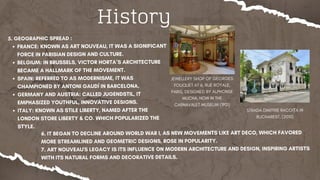 History
5. GEOGRAPHIC SPREAD :
FRANCE: KNOWN AS ART NOUVEAU, IT WAS A SIGNIFICANT
FORCE IN PARISIAN DESIGN AND CULTURE.
BELGIUM: IN BRUSSELS, VICTOR HORTA’S ARCHITECTURE
BECAME A HALLMARK OF THE MOVEMENT.
SPAIN: REFERRED TO AS MODERNISME, IT WAS
CHAMPIONED BY ANTONI GAUDÍ IN BARCELONA.
GERMANY AND AUSTRIA: CALLED JUGENDSTIL, IT
EMPHASIZED YOUTHFUL, INNOVATIVE DESIGNS.
ITALY: KNOWN AS STILE LIBERTY, NAMED AFTER THE
LONDON STORE LIBERTY & CO. WHICH POPULARIZED THE
STYLE.
JEWELLERY SHOP OF GEORGES
FOUQUET AT 6, RUE ROYALE,
PARIS, DESIGNED BY ALPHONSE
MUCHA, NOW IN THE
CARNAVALET MUSEUM (1901)
6. IT BEGAN TO DECLINE AROUND WORLD WAR I, AS NEW MOVEMENTS LIKE ART DECO, WHICH FAVORED
MORE STREAMLINED AND GEOMETRIC DESIGNS, ROSE IN POPULARITY.
7. ART NOUVEAU'S LEGACY IS ITS INFLUENCE ON MODERN ARCHITECTURE AND DESIGN, INSPIRING ARTISTS
WITH ITS NATURAL FORMS AND DECORATIVE DETAILS.
STRADA DIMITRIE RACOIȚA IN
BUCHAREST, (2010)
 