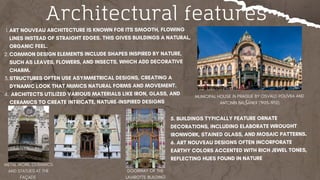 Architectural features
ART NOUVEAU ARCHITECTURE IS KNOWN FOR ITS SMOOTH, FLOWING
LINES INSTEAD OF STRAIGHT EDGES.​THIS GIVES BUILDINGS A NATURAL,
ORGANIC FEEL.
1.
COMMON DESIGN ELEMENTS INCLUDE SHAPES INSPIRED BY NATURE,
SUCH AS LEAVES, FLOWERS, AND INSECTS, WHICH ADD DECORATIVE
CHARM.
2.
STRUCTURES OFTEN USE ASYMMETRICAL DESIGNS, CREATING A
DYNAMIC LOOK THAT MIMICS NATURAL FORMS AND MOVEMENT.
3.
ARCHITECTS UTILIZED VARIOUS MATERIALS LIKE IRON, GLASS, AND
CERAMICS TO CREATE INTRICATE, NATURE-INSPIRED DESIGNS
4.
5. BUILDINGS TYPICALLY FEATURE ORNATE
DECORATIONS, INCLUDING ELABORATE WROUGHT
IRONWORK, STAINED GLASS, AND MOSAIC PATTERNS.
6. ART NOUVEAU DESIGNS OFTEN INCORPORATE
EARTHY COLORS ACCENTED WITH RICH JEWEL TONES,
REFLECTING HUES FOUND IN NATURE
MUNICIPAL HOUSE IN PRAGUE BY OSVALD POLÍVKA AND
ANTONÍN BALŠÁNEK (1905–1912)
DOORWAY OF THE
LAVIROTTE BUILDING
 