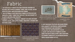 Fabric
​
​
ART NOUVEAU FABRICS FEATURE DESIGNS INSPIRED BY
NATURE, INCLUDING FLOWERS, VINES, AND LEAVES, OFTEN
WITH STYLIZED AND EXAGGERATED FORMS.
1.
THE PATTERNS IN ART NOUVEAU FABRICS OFTEN INCLUDE
SMOOTH, CURVY LINES THAT REFLECT THE MOVEMENT OF
PLANTS AND ORGANIC SHAPES.
2.
FABRICS TYPICALLY USE RICH, VIBRANT COLORS LIKE DEEP
GREENS, BLUES, AND EARTH TONES, CREATING A WARM AND
INVITING LOOK.
3.
4. ART NOUVEAU TEXTILES ARE MADE FROM
HIGH-QUALITY MATERIALS, EMPHASIZING
CRAFTSMANSHIP AND DURABILITY,
APPEALING TO THE AESTHETIC VALUE.
5. MANY ART NOUVEAU FABRICS CAN BE
USED FOR BOTH UPHOLSTERY AND CURTAINS,
ALLOWING VERSATILITY IN INTERIOR DESIGN
WHILE MAINTAINING STYLE.
SILK AND WOOL TAPESTRY DESIGN,
WHIPLASH MOTIF BASED ON THE STEM
OF A CYCLAMEN FLOWER (1895) A CARPET BY VICTOR
HORTA
CISELÉ VELVET COMMISSIONED BY
QUEEN MARGHERITA, 1902, RUBELLI
ARCHIVE, VENICE
RUBELLI ARCHIVE, VENICE
 
