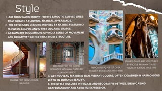 Style
​
ART NOUVEAU IS KNOWN FOR ITS SMOOTH, CURVED LINES
THAT CREATE A FLOWING, NATURAL APPEARANCE.
1.
THE STYLE USES DESIGNS INSPIRED BY NATURE, FEATURING
FLOWERS, LEAVES, AND OTHER ORGANIC SHAPES.
2.
ASYMMETRY IS COMMON, GIVING A SENSE OF MOVEMENT
AND CREATIVITY RATHER THAN RIGID STRUCTURE.
3.
4. ART NOUVEAU FEATURES RICH, VIBRANT COLORS, OFTEN COMBINED IN HARMONIOUS
WAYS TO ENHANCE BEAUTY.
5. THE STYLE INCLUDES INTRICATE AND DECORATIVE DETAILS, SHOWCASING
CRAFTSMANSHIP AND ARTISTIC EXPRESSION.
TRENCADÍS FAÇADE OF CASA
BATLLÓ IN BARCELONA (1904–1906)
STAIRWAY OF TASSEL HOUSE,
BRUSSELS
BREEZEWAY OF THE CASTEL
BÉRANGER, WITH WALL PLATES BY
ALEXANDRE BIGOT
STAINED GLASS AND SCULPTURES
BY ERCOLE PASINA IN CALISE
HOUSE IN BUENOS AIRES (1911)
 