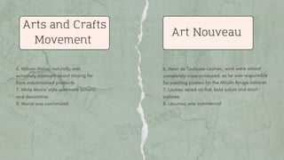 6. William Morris, naturally, was
extremely adamant about staying far
from industrialized products.
7. While Morris' style was more botanic
and decorative.
8. Morris was customized
Arts and Crafts
Movement
Art Nouveau
6. Henri de Toulouse-Lautrec, work were almost
completely mass-produced, as he was responsible
for creating posters for the Moulin Rouge cabaret.
7. Lautrec relied on flat, bold colors and strict
outlines.
8. L6autrec was commercial
 