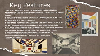 Key Features
1. ABSTRACT REPRESENTATION: THE MOVEMENT EMPHASIZES PURE
ABSTRACTION AND THE REDUCTION OF FORMS TO THEIR BASIC GEOMETRIC
SHAPES.
2. PRIMARY COLORS: THE USE OF PRIMARY COLORS (RED, BLUE, YELLOW)
ALONGSIDE BLACK, WHITE, AND GRAY.
3. GRID-BASED COMPOSITION: ARTWORKS OFTEN USE A GRID STRUCTURE,
WITH COMPOSITIONS BASED ON VERTICAL AND HORIZONTAL LINES.
4. BALANCE AND HARMONY: DE STIJL WORKS AIM TO ACHIEVE HARMONY
AND BALANCE THROUGH THE INTERPLAY OF COLORS AND FORMS.
5. FUNCTIONAL DESIGN: THE MOVEMENT ALSO EXTENDED TO
ARCHITECTURE AND DESIGN, FOCUSING ON FUNCTIONAL
, MINIMALIST FORMS.
 
