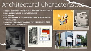 Architectural Characteristics
PRECISE GEOMETRIC FORMS OF FLAT. SQUARES AND RECTANGLES
1.
PLAY ON POSITIVE AND NEGATIVE EMPHASIS
2.
ASYMMETRY
3.
COLORS: PRIMARY, BLACK, WHITE AND GRAY. HORIZONTAL AND
VERTICAL LINES.
4.
PAINTINGS WERE NEVER FRAMED AS THEY WERE BELIEVED TO BE
INTIMATE PART OF THE WORLD.
5.
 