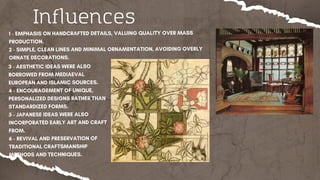 1 - EMPHASIS ON HANDCRAFTED DETAILS, VALUING QUALITY OVER MASS
PRODUCTION.
2 - SIMPLE, CLEAN LINES AND MINIMAL ORNAMENTATION, AVOIDING OVERLY
ORNATE DECORATIONS.
Influences
3 - AESTHETIC IDEAS WERE ALSO
BORROWED FROM MEDIAEVAL
EUROPEAN AND ISLAMIC SOURCES.
4 - ENCOURAGEMENT OF UNIQUE,
PERSONALIZED DESIGNS RATHER THAN
STANDARDIZED FORMS.
5 - JAPANESE IDEAS WERE ALSO
INCORPORATED EARLY ART AND CRAFT
FROM.
6 - REVIVAL AND PRESERVATION OF
TRADITIONAL CRAFTSMANSHIP
METHODS AND TECHNIQUES.
 