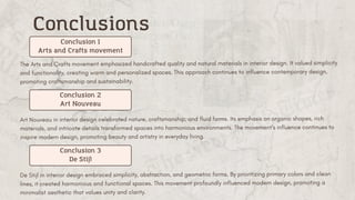 The Arts and Crafts movement emphasized handcrafted quality and natural materials in interior design. It valued simplicity
and functionality, creating warm and personalized spaces. This approach continues to influence contemporary design,
promoting craftsmanship and sustainability.
Conclusions
Conclusion 1
Arts and Crafts movement
Art Nouveau in interior design celebrated nature, craftsmanship, and fluid forms. Its emphasis on organic shapes, rich
materials, and intricate details transformed spaces into harmonious environments. ​
The movement's influence continues to
inspire modern design, promoting beauty and artistry in everyday living.
Conclusion 2
Art Nouveau
De Stijl in interior design embraced simplicity, abstraction, and geometric forms. By prioritizing primary colors and clean
lines, it created harmonious and functional spaces. This movement profoundly influenced modern design, promoting a
minimalist aesthetic that values unity and clarity.
Conclusion 3
De Stijl
 