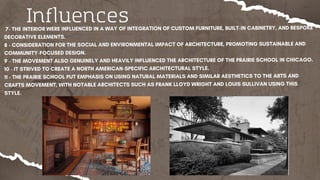 7- THE INTERIOR WERE INFLUENCED IN A WAY OF INTEGRATION OF CUSTOM FURNITURE, BUILT-IN CABINETRY, AND BESPOKE
DECORATIVE ELEMENTS.
8 - CONSIDERATION FOR THE SOCIAL AND ENVIRONMENTAL IMPACT OF ARCHITECTURE, PROMOTING SUSTAINABLE AND
COMMUNITY-FOCUSED DESIGN.
9 - THE MOVEMENT ALSO GENUINELY AND HEAVILY INFLUENCED THE ARCHITECTURE OF THE PRAIRIE SCHOOL IN CHICAGO.
10 - IT STRIVED TO CREATE A NORTH AMERICAN-SPECIFIC ARCHITECTURAL STYLE.
11 - THE PRAIRIE SCHOOL PUT EMPHASIS ON USING NATURAL MATERIALS AND SIMILAR AESTHETICS TO THE ARTS AND
CRAFTS MOVEMENT, WITH NOTABLE ARCHITECTS SUCH AS FRANK LLOYD WRIGHT AND LOUIS SULLIVAN USING THIS
STYLE.
Influences
 