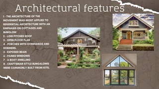 Architectural features
1 - THE ARCHITECTURE OF THE
MOVEMENT WAS MOST APPLIED TO
RESIDENTIAL ARCHITECTURE WITH AN
EMPHASIS ON COTTAGES AND
BUNGLOW
2 - LOW PITCHED ROOF
3 - OPEN FLOOR PLAN
4 - PORCHES WITH OVERHANGS AND
DORMERS.
5 - EXPOSED BEAM
6 - PAINED WINDOWS
7 - A BOXY DWELLING
8 - CRAFTSMAN STYLE BUNGALOWS
WERE COMMONLY BUILT FROM KITS.
 