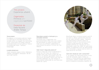 4
Titlu proiect:
Organizația:
Prezentat de:
Experiența urbană
Primitive prin
organizația IvenTEAM
Delia Nicoară,
Andrei Tompa
Scop proiect:
Încurajarea şi motivarea publicului clujean
în a participa la activităţi sportive şi de
recreere printr-un program de mentorship
şi prin construirea unui spaţiu destinat
antrenamentelor de tipul parkour, freerun
şi condiţionare fizică – workout,
bodyweight.
Locația proiectului:
Toate cartierele clujene: Zorilor, Mănăștur,
Mărăști, Gheorgheni, Skatepark, Săli de
sport/gimnastică.
Descrierea sumară a instituției și a
activității acesteia:
IvenTEAM este o organizaţie non-
guvernamentală al cărei scop este crearea
de evenimente noi având ca public ţintă
tinerii din Cluj. Iventeam colaborează cu
comunitatea de parkour Primitive din Cluj-
Napoca.
Cărei nevoi îi răspunde proiectul?
Proiectul răspunde nevoii fundamentale a
omului de a se mişca, de a păstra un
echilibru între corp, minte şi spirit dar mai
specific, ne adresăm generaţiilor tinere din
ziua de azi care petrec foarte mult timp cu
activităţi sedentare sau care folosesc în
exces partea intelectuală, iar cea fizică este
lăsată de o parte.
Beneficiarii direcți ai acestui proiect sunt 25
de tineri cu vârsta cuprinsă între 15-30 de
ani din toate cartierele clujene. Parkourul
sau freerunning-ul (termen folosit de
Sebastien Foucan în documentarul Jump
London) include elemente din spațiul
cotidian (artificial sau natural) cum ar fi
balustrade, copaci sau clădiri. De asemenea,
ajutăm la îndeplinirea nevoii de apartenenţă
la o comunitate, un grup social, şi venim cu
doza zilnică de voie bună.
Care este soluția pe care o propuneți?
> Un program de mentorship pentru 25 de
tineri din cartierele clujene. Acesta va
consta în 2 antrenamente pe săptămână:
unul pentru creerea condiţiei fizice şi altul
pentru învăţarea şi exersarea mişcărilor de
 