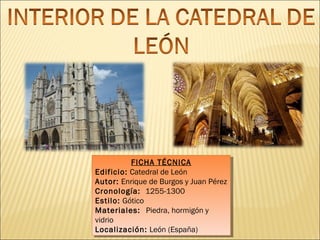 FICHA TÉCNICA
FICHA TÉCNICA
Edificio: Catedral de León
Edificio: Catedral de León
Autor: Enrique de Burgos yyJuan Pérez
Autor: Enrique de Burgos Juan Pérez
Cronología: 1255-1300
Cronología: 1255-1300
Estilo: Gótico
Estilo: Gótico
Materiales: Piedra, hormigón yy
Materiales: Piedra, hormigón
vidrio
vidrio
Localización: León (España)
Localización: León (España)

 