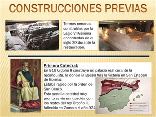 Termas romanas
construidas por la
Legio VII Gemina
encontradas en el
siglo XIX durante la
restauración.

Primera Catedral:
En 916 Ordoño II construye un palacio real durante la
reconquista, lo dona a la iglesia tras la victoria en San Esteban
de Gormaz.
Estaba regido por la orden de
San Benito.
Esta sencilla catedral muy
pronto se vio enriquecida con
los restos del rey Ordoño II,
fallecido en Zamora el año 924.

 