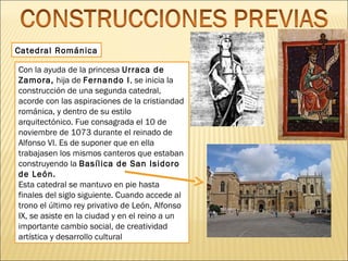 Catedral Románica
Con la ayuda de la princesa Urraca de
Zamora, hija de Fernando I, se inicia la
construcción de una segunda catedral,
acorde con las aspiraciones de la cristiandad
románica, y dentro de su estilo
arquitectónico. Fue consagrada el 10 de
noviembre de 1073 durante el reinado de
Alfonso VI. Es de suponer que en ella
trabajasen los mismos canteros que estaban
construyendo la Basílica de San Isidoro
de León.
Esta catedral se mantuvo en pie hasta
finales del siglo siguiente. Cuando accede al
trono el último rey privativo de León, Alfonso
IX, se asiste en la ciudad y en el reino a un
importante cambio social, de creatividad
artística y desarrollo cultural

 