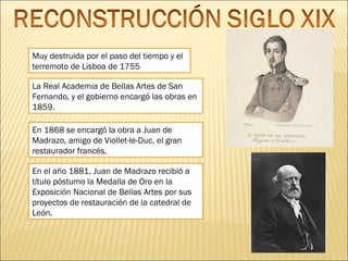 Muy destruida por el paso del tiempo y el
terremoto de Lisboa de 1755
La Real Academia de Bellas Artes de San
Fernando, y el gobierno encargó las obras en
1859.
En 1868 se encargó la obra a Juan de
Madrazo, amigo de Viollet-le-Duc, el gran
restaurador francés,
En el año 1881, Juan de Madrazo recibió a
título póstumo la Medalla de Oro en la
Exposición Nacional de Bellas Artes por sus
proyectos de restauración de la catedral de
León.

 