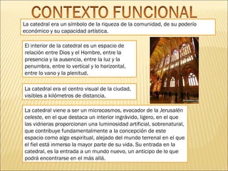 La catedral era un símbolo de la riqueza de la comunidad, de su poderío
económico y su capacidad artística.
El interior de la catedral es un espacio de
relación entre Dios y el Hombre, entre la
presencia y la ausencia, entre la luz y la
penumbra, entre lo vertical y lo horizontal,
entre lo vano y la plenitud.
La catedral era el centro visual de la ciudad,
visibles a kilómetros de distancia.
La catedral viene a ser un microcosmos, evocador de la Jerusalén
celeste, en el que destaca un interior ingrávido, ligero, en el que
las vidrieras proporcionan una luminosidad artificial, sobrenatural,
que contribuye fundamentalmente a la concepción de este
espacio como algo espiritual, alejado del mundo terrenal en el que
el fiel está inmerso la mayor parte de su vida. Su entrada en la
catedral, es la entrada a un mundo nuevo, un anticipo de lo que
podrá encontrarse en el más allá.

 