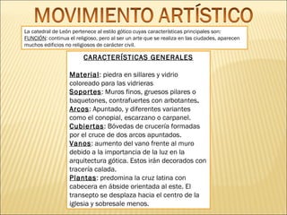 La catedral de León pertenece al estilo gótico cuyas características principales son:
FUNCIÓN: continua el religioso, pero al ser un arte que se realiza en las ciudades, aparecen
muchos edificios no religiosos de carácter civil.

CARACTERÍSTICAS GENERALES
Material: piedra en sillares y vidrio
coloreado para las vidrieras
Soportes: Muros finos, gruesos pilares o
baquetones, contrafuertes con arbotantes.
Arcos: Apuntado, y diferentes variantes
como el conopial, escarzano o carpanel.
Cubiertas: Bóvedas de crucería formadas
por el cruce de dos arcos apuntados.
Vanos: aumento del vano frente al muro
debido a la importancia de la luz en la
arquitectura gótica. Estos irán decorados con
tracería calada.
Plantas: predomina la cruz latina con
cabecera en ábside orientada al este. El
transepto se desplaza hacia el centro de la
iglesia y sobresale menos.

 