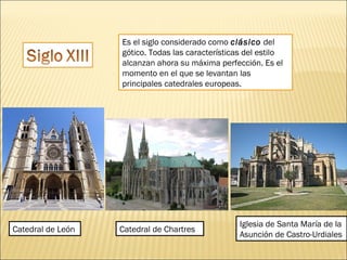 Es el siglo considerado como clásico del
gótico. Todas las características del estilo
alcanzan ahora su máxima perfección. Es el
momento en el que se levantan las
principales catedrales europeas.

Catedral de León

Catedral de Chartres

Iglesia de Santa María de la
Asunción de Castro-Urdiales

 