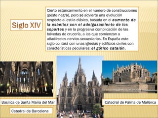 Cierto estancamiento en el número de construcciones
(peste negra), pero se advierte una evolución
respecto al estilo clásico, basada en el aumento de
la esbeltez con el adelgazamiento de los
soportes y en la progresiva complicación de las
bóvedas de crucería, a las que comienzan a
añadírseles nervios secundarios. En España este
siglo contará con unas iglesias y edificios civiles con
características peculiares: el gótico catalán .

Basílica de Santa María del Mar
Catedral de Barcelona

Catedral de Palma de Mallorca

 