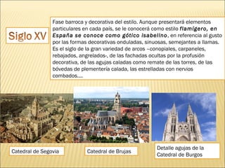 Fase barroca y decorativa del estilo. Aunque presentará elementos
particulares en cada país, se le conocerá como estilo flamígero, en
España se conoce como gótico isabelino , en referencia al gusto
por las formas decorativas onduladas, sinuosas, semejantes a llamas.
Es el siglo de la gran variedad de arcos –conopiales, carpaneles,
rebajados, angrelados-, de las fachadas ocultas por la profusión
decorativa, de las agujas caladas como remate de las torres, de las
bóvedas de plementería calada, las estrelladas con nervios
combados....

Catedral de Segovia

Catedral de Brujas

Detalle agujas de la
Catedral de Burgos

 