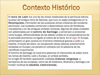 El reino de León fue uno de los reinos medievales de la península ibérica,
sucesor del antiguo reino de Asturias, que tuvo un papel protagonista en la
Reconquista y formación de los sucesivos reinos cristianos del occidente
peninsular. Las ciudades comienzan a desarrollarse cerca de fortalezas,
monasterios o en las antiguas civitates romanas. Algunas de estas ciudades
son potenciadas por el camino de Santiago y comienzan a conocerse
como burgos, diferenciándose de las aldeas rurales en la preponderancia de
la actividad económica no ligada al cultivo de la tierra. En el siglo XII Europa
contemplará un gran avance en el terreno intelectual gracias a León y a
Castilla. A través del Islam, se recuperarán obras clásicas anteriormente
olvidadas en Europa y se pondrá en contacto con la sabiduría de los
científicos musulmanes.
El Camino de Santiago no hará sino potenciar el intercambio de saber entre
los reinos de Castilla, León y Europa, en ambos sentidos.
En el siglo XII también aparecerán múltiples órdenes religiosas a
semejanza de las europeas, como las de Calatrava, Alcántara y Santiago y se
fundan multitud de abadías cistercienses .

 