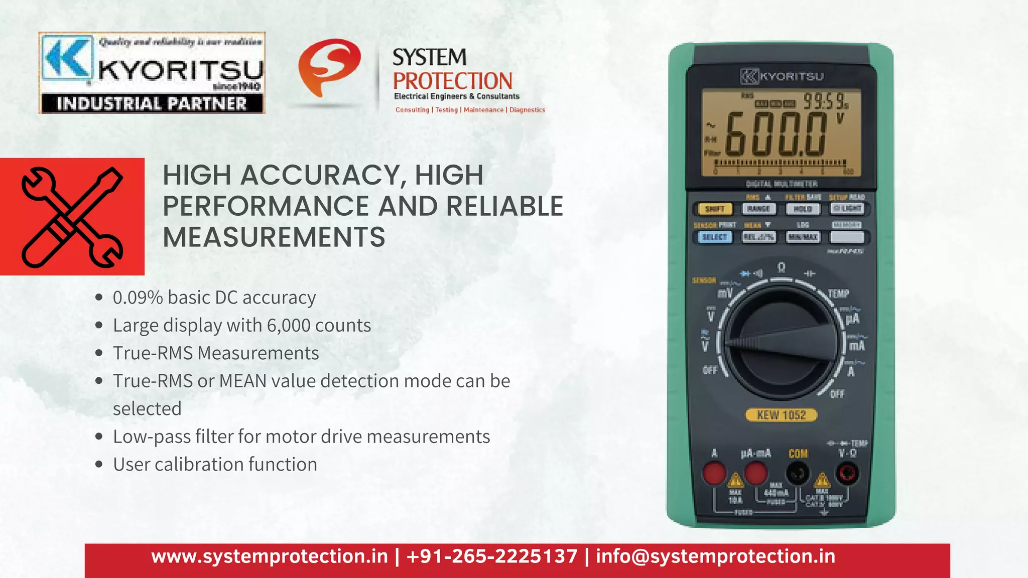 HIGH ACCURACY, HIGH
PERFORMANCE AND RELIABLE
MEASUREMENTS
0.09% basic DC accuracy
Large display with 6,000 counts
True-RMS Measurements
True-RMS or MEAN value detection mode can be
selected
Low-pass filter for motor drive measurements
User calibration function
www.systemprotection.in | +91-265-2225137 | info@systemprotection.in