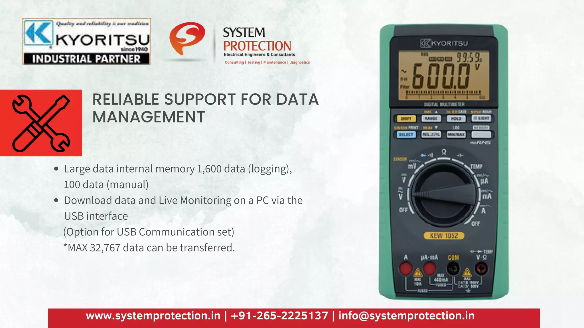 RELIABLE SUPPORT FOR DATA
MANAGEMENT
Large data internal memory 1,600 data (logging),
100 data (manual)
Download data and Live Monitoring on a PC via the
USB interface
(Option for USB Communication set)
*MAX 32,767 data can be transferred.
www.systemprotection.in | +91-265-2225137 | info@systemprotection.in