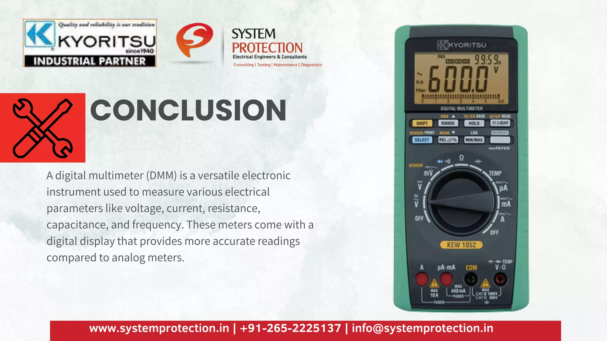 CONCLUSION
A digital multimeter (DMM) is a versatile electronic
instrument used to measure various electrical
parameters like voltage, current, resistance,
capacitance, and frequency. These meters come with a
digital display that provides more accurate readings
compared to analog meters.
www.systemprotection.in | +91-265-2225137 | info@systemprotection.in
