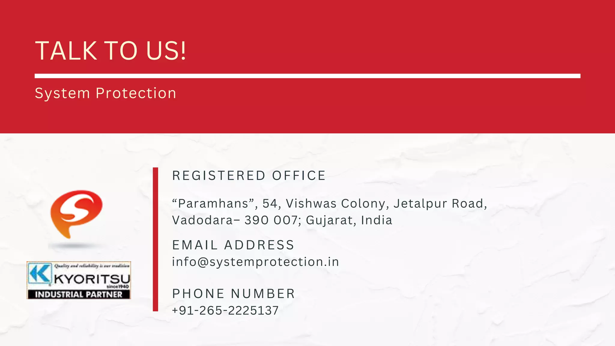 REGISTERED OFFICE
EMAIL ADDRESS
PHONE NUMBER
“Paramhans”, 54, Vishwas Colony, Jetalpur Road,
Vadodara– 390 007; Gujarat, India
info@systemprotection.in
+91-265-2225137
TALK TO US!
System Protection