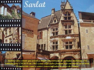 Sarlat é uma cidade que possui a maior concentração de fachadas medievais. Foi tombada pela UNESCO em 1962 e suas edificações formam hoje um museu ao ar livre. É conhecida como o centro comercializador de nozes da França 