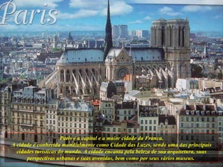 Paris é a capital e a maior cidade da Franca. A cidade é conhecida mundialmente como Cidade das Luzes, sendo uma das principais cidades turísticas do mundo. A cidade encanta pela beleza de sua arquitetura, suas perspectivas urbanas e suas avenidas, bem como por seus vários museus.   