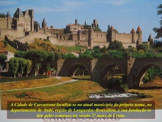 A Cidade de Carcassone localiza-se no atual município do próprio nome, no departamento de Aude, região de Languedoc-Roussillon, e sua fundação se deu pelos romanos no século 2 ° antes de Cristo. 