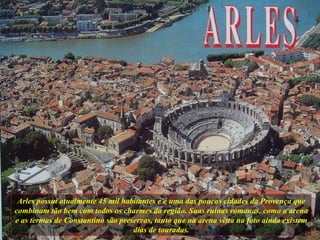 Arles possui atualmente 45 mil habitantes e é uma das poucas cidades da Provença que combinam tão bem com todos os charmes da região. Suas ruínas romanas, como a arena e as termas de Constantino são preservas, tanto que na arena vista na foto ainda existem dias de touradas. 