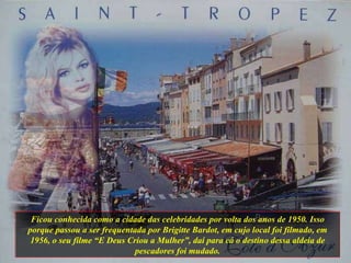 Ficou conhecida como a cidade das celebridades por volta dos anos de 1950. Isso porque passou a ser frequentada por Brigitte Bardot, em cujo local foi filmado, em 1956, o seu filme “E Deus Criou a Mulher”, daí para cá o destino dessa aldeia de pescadores foi mudado. 