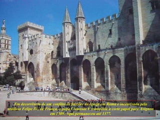 Em decorrência de um conflito de facções da Igreja em Roma e incentivado pelo ardiloso Felipe IV, da França, o papa Clemente V transferiu a corte papal para Avignon em 1309. Aqui permaneceu até 1377. 