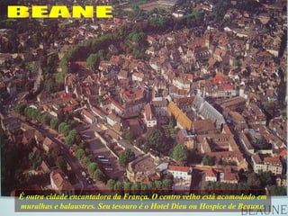 É outra cidade encantadora da França. O centro velho está acomodado em muralhas e balaustres. Seu tesouro é o Hotel Dieu ou Hospice de Beaune. BEANE 