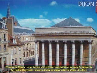 O centro de Dijon é conhecido por seu esplendor arquitetônico, herança do Duques de Borgonha. Os grandes  tesouros de arte da cidade estão no Palais  des Ducs. 