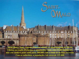Saint-Malo é uma comuna francesa situada no departamento de Ille-et-Vilaine, na região Bretanha, e, atualmente conta com 51.000 habitantes, mas este número pode subir para 200.000 com a vinda de turistas no verão. Com os subúrbios, a população é de cerca de 135 000. 