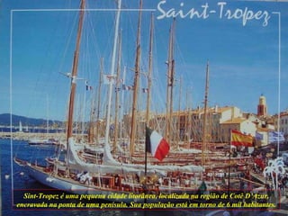 Sint-Tropez é uma pequena cidade litorânea, localizada na região de Cotê D’Azur, encravada na ponta de uma penísula. Sua população está em torno de 6 mil habitantes. 