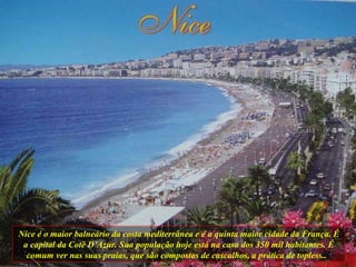 Nice é o maior balneário da costa mediterrânea e é a quinta maior cidade da França. É a capital da Cotê D’Azur. Sua população hoje está na casa dos 350 mil habitantes. É comum ver nas suas praias, que são compostas de cascalhos, a prática de topless..  