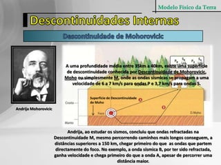 Modelo Físico da TerraDescontinuidades InternasDescontinuidade de MohorovicicA uma profundidade média entre 35km a 40km, existe uma superfície de descontinuidade conhecida por Descontinuidade de Mohorovicic, Moho ou simplesmente M, onde as ondas sísmicas se propagam a uma velocidade de 6 a 7 km/s para ondas P e 3,7 km/s para ondas S.Superfície de Descontinuidade de Moho Andrija MohorovicicAndrija, ao estudar os sismos, concluiu que ondas refractadas na Descontinuidade M, mesmo percorrendo caminhos mais longos conseguem, a distâncias superiores a 150 km, chegar primeiro do que  as ondas que partem directamente do foco. No exemplo, a onda sísmica B, por ter sido refractada, ganha velocidade e chega primeiro do que a onda A, apesar de percorrer uma distância maior.