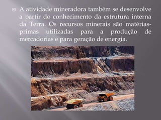  A atividade mineradora também se desenvolve
a partir do conhecimento da estrutura interna
da Terra. Os recursos minerais são matérias-
primas utilizadas para a produção de
mercadorias e para geração de energia.
 