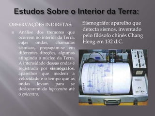 OBSERVAÇÕES INDIRETAS:
 Análise dos tremores que
ocorrem no interior da Terra,
cujas ondas, chamadas
sísmicas, propagam-se em
diferentes direções, algumas
atingindo o núcleo da Terra.
A intensidade dessas ondas é
registrada por sismógrafos,
aparelhos que medem a
velocidade e o tempo que as
ondas levam para se
deslocarem do hipocentro até
o epicentro.
Sismográfo: aparelho que
detecta sismos, inventado
pelo filósofo chinês Chang
Heng em 132 d.C.
 