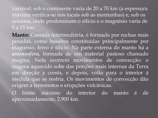 variável: sob o continente varia de 20 a 70 km (a espessura
máxima verifica-se nos locais sob as montanhas) e, sob os
oceanos, onde predominam o silício e o magnésio varia de
5 a 15 km.
Manto: Camada intermediária, é formada por rochas mais
pesadas, como basaltos constituídas principalmente por
magnésio, ferro e silício. Na parte externa do manto há a
astenosfera, formada de um material pastoso chamado
magma. Nela ocorrem movimentos de convecção: o
magma aquecido sobe das porções mais internas da Terra
em direção a crosta, e depois, volta para o interior á
medida que se resfria. Os movimentos de convecção dão
origem a terremotos e erupções vulcânicas.
O limite máximo do interior do manto é de
aproximadamente, 2.900 km.
 