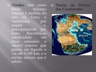  Núcleo: tem como
limite máximo
interior à medida do
raio da Terra, é
constituída por
níquel e,
principalmente por
ferro. Encontra-se
subdividido em
duas camadas: o
núcleo externo que
parece ser líquido e
vai até 5.100 km; e o
núcleo interno que é
sólido.
 Teoria da Deriva
dos Continentes
 