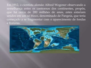 Em 1912, o cientista alemão Alfred Wegener observando a
semelhança entre os contornos dos continentes, propôs,
que há cerca de 200 milhões de anos, estes estariam
unidos em um só bloco, denominado de Pangeia, que teria
começado a se fragmentar com o aparecimento de fendas
e fraturas.
 